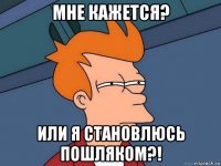 мне кажется? или я становлюсь пошляком?!