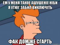 ем у меня такое ашушеніе ніби я утюг забил виключіть фак дом же сгарть