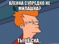 аленка супредко не милашка? ты чё ска...