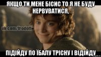 якщо ти мене бісис то я не буду нервуватися, підійду по їбалу трісну і відійду