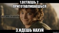 1.встаешь 2. приготавливаешься 3.идешь нахуй