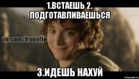 1.встаешь 2. подготавливаешься 3.идешь нахуй