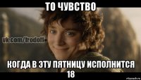 то чувство когда в эту пятницу исполнится 18