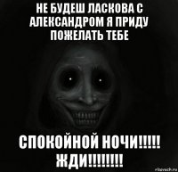 не будеш ласкова с александром я приду пожелать тебе спокойной ночи!!!!! жди!!!!!!!!