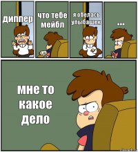 диппер что тебе мейбл я обелась улыбашек ... мне то какое дело