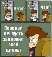 Диппер на нас напали гномы И что? Ну.. они утащили Венди.. ЧТО? Передай им ,пусть задирают свои штаны