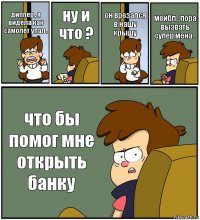 диппер , я видела как самолет упал . ну и что ? он врезался в нашу крышу мейбл , пора вызвать супер мена . что бы помог мне открыть банку