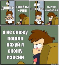 Ну ДИППЕР ХУЛИЙ ТЫ ХОЧЕШ дай сказате ты уже скозала ? я не скожу пошла нахуй я скожу извени