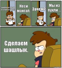 диппер в пухлю вселился Билл! Неси мангал. Зачем? Мы из пухли ... Сделаем шашлык.