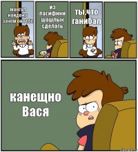 мангал найден,а зачем он тебе из пасифики шашлык сделать ты,что ганибал  канещно Вася