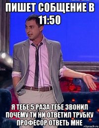 пишет собщение в 11:50 я тебе 5 раза тебе звонил почему ти ни ответил трубку професор ответь мне