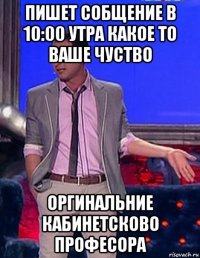 пишет собщение в 10:00 утра какое то ваше чуство оргинальние кабинетсково професора