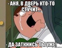 - аня, в дверь кто-то стучит... - да заткнись ты уже!