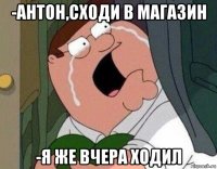 -антон,сходи в магазин -я же вчера ходил