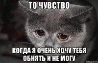 то чувство когда я очень хочу тебя обнять и не могу