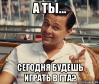 а ты... сегодня будешь играть в гта?