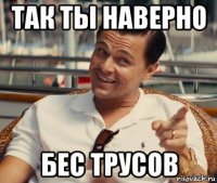 так ты наверно бес трусов