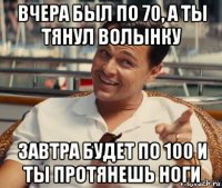 вчера был по 70, а ты тянул волынку завтра будет по 100 и ты протянешь ноги