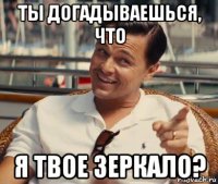 ты догадываешься, что я твое зеркало?