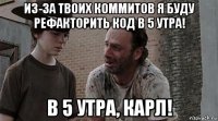 из-за твоих коммитов я буду рефакторить код в 5 утра! в 5 утра, карл!