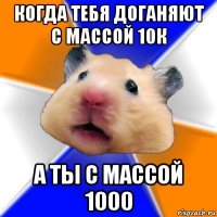 когда тебя доганяют с массой 10к а ты с массой 1000