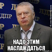  надо этим наслаждаться