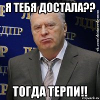 я тебя достала?? тогда терпи!!