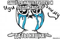 зашёл в нашу группу? и подписался? да ты няшка!