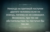 Никогда не критикуй поступки другого человека если не знаешь, почему он их совершил. Возможно, при тех же обстоятельствах ты поступил бы так же.