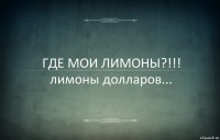 ГДЕ МОИ ЛИМОНЫ?!!!
лимоны долларов...