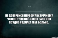 Не доверяйся первому встречному человеку.Он всё-ровно рано или поздно сделает тебе больно.