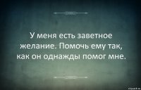 У меня есть заветное желание. Помочь ему так, как он однажды помог мне.