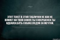 Этот текст в этой таблички не как не влияет на твой скилл,ты совершенен,ты идеален,буть собой,следуй за мечтой.