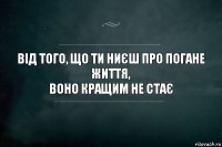 від того, що ти ниєш про погане життя,
воно кращим не стає