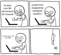 на ваш счет ВК поступило 10 голосов а,простите модератор номером ошибся. а нет,постойте...Хотя да,ошибся 