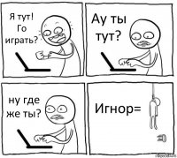 Я тут! Го играть? Ау ты тут? ну где же ты? Игнор=