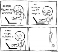 завтра будет зо августа но сегодня же 27 августа и мы скоро пойдем в шко.. 