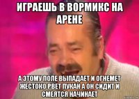 играешь в вормикс на арене а этому поле выпадает и огнемет жестоко рвет пукан а он сидит и смеятся начинает