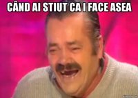 când ai stiut ca i face asea 