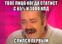 твоё лицо когда статист с 65% и 3000 кпд слился первым