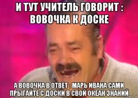 и тут учитель говорит : вовочка к доске а вовочка в ответ : марь ивана сами прыгайте с доски в свой океан знаний