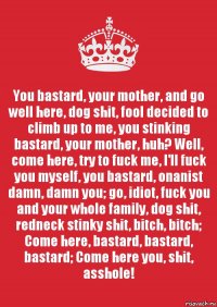 You bastard, your mother, and go well here, dog shit, fool decided to climb up to me, you stinking bastard, your mother, huh? Well, come here, try to fuck me, I'll fuck you myself, you bastard, onanist damn, damn you; go, idiot, fuck you and your whole family, dog shit, redneck stinky shit, bitch, bitch; Come here, bastard, bastard, bastard; Come here you, shit, asshole!