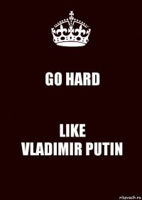 GO HARD LIKE
VLADIMIR PUTIN