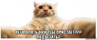  леха, опять он к тебе пристает??? подъехать?