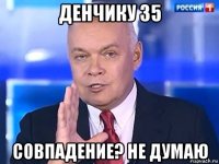 денчику 35 совпадение? не думаю