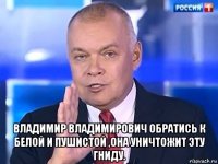  владимир владимирович обратись к белой и пушистой ,она уничтожит эту гниду.