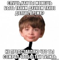 слушь,как ты можешь быть таким дауном такое долгое время? не представляю что ты сожрал чтобы так тупить