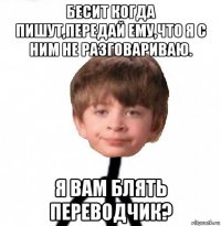 бесит когда пишут,передай ему,что я с ним не разговариваю. я вам блять переводчик?