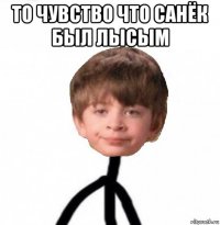 то чувство что санёк был лысым 