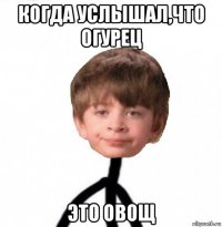 когда услышал,что огурец это овощ